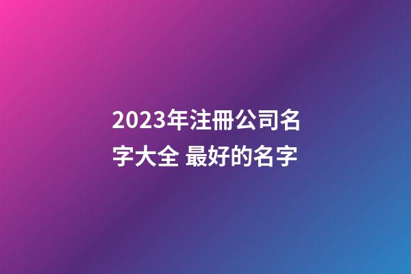2023年注冊公司名字大全 最好的名字-第1張-公司起名-玄機派